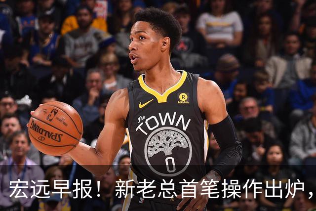 宏远早报！新老总首笔操作出炉，易建联有望回归，朱芳雨深夜发声