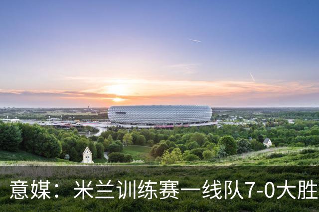 意媒：米兰训练赛一线队7-0大胜，卡马尔达、丘库埃泽破门